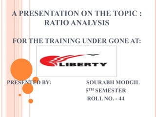 A PRESENTATION ON THE TOPIC :
        RATIO ANALYSIS

 FOR THE TRAINING UNDER GONE AT:




PRESENTED BY:     SOURABH MODGIL
                  5TH SEMESTER
                   ROLL NO. - 44
 