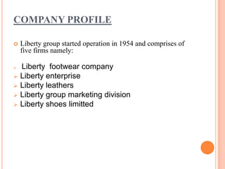 COMPANY PROFILE

   Liberty group started operation in 1954 and comprises of
    five firms namely:

   Liberty footwear company
   Liberty enterprise
   Liberty leathers
   Liberty group marketing division
   Liberty shoes limitted
 