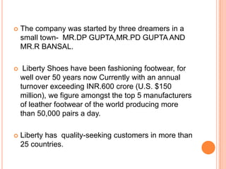    The company was started by three dreamers in a
    small town- MR.DP GUPTA,MR.PD GUPTA AND
    MR.R BANSAL.

    Liberty Shoes have been fashioning footwear, for
    well over 50 years now Currently with an annual
    turnover exceeding INR.600 crore (U.S. $150
    million), we figure amongst the top 5 manufacturers
    of leather footwear of the world producing more
    than 50,000 pairs a day.

   Liberty has quality-seeking customers in more than
    25 countries.
 