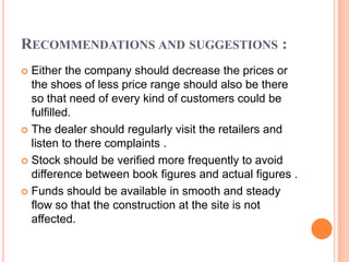RECOMMENDATIONS AND SUGGESTIONS :
 Either the company should decrease the prices or
  the shoes of less price range should also be there
  so that need of every kind of customers could be
  fulfilled.
 The dealer should regularly visit the retailers and
  listen to there complaints .
 Stock should be verified more frequently to avoid
  difference between book figures and actual figures .
 Funds should be available in smooth and steady
  flow so that the construction at the site is not
  affected.
 