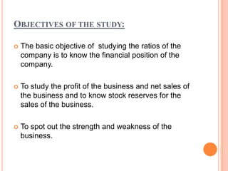 OBJECTIVES OF THE STUDY:

   The basic objective of studying the ratios of the
    company is to know the financial position of the
    company.

   To study the profit of the business and net sales of
    the business and to know stock reserves for the
    sales of the business.

   To spot out the strength and weakness of the
    business.
 