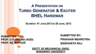 A PRESENTATION ON 
TURBO GENERATOR & EXCITER 
BHEL HARIDWAR 
Duration: 01 June,2013 to 28 June, 2013 
SUBMITTED BY-PRAKHAR 
MEHROTRA 
SIDDHARTH RAJ 
SUBMITTED TO – 
PROF. O.P. ARORA (HOD) 
PROF. RK MATHUR 
DEPTT. OF MECHANICAL ENGG. 
BHAGWANT UNIVERSITY 
 