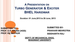 A PRESENTATION ON

TURBO GENERATOR & EXCITER
BHEL HARIDWAR
Duration: 01 June,2013 to 28 June, 2013

SUBMITTED TO –
PROF. O.P. ARORA (HOD)
PROF. RK MATHUR

SUBMITTED BYPRAKHAR MEHROTRA
SIDDHARTH RAJ

DEPTT. OF MECHANICAL ENGG.
BHAGWANT UNIVERSITY

 