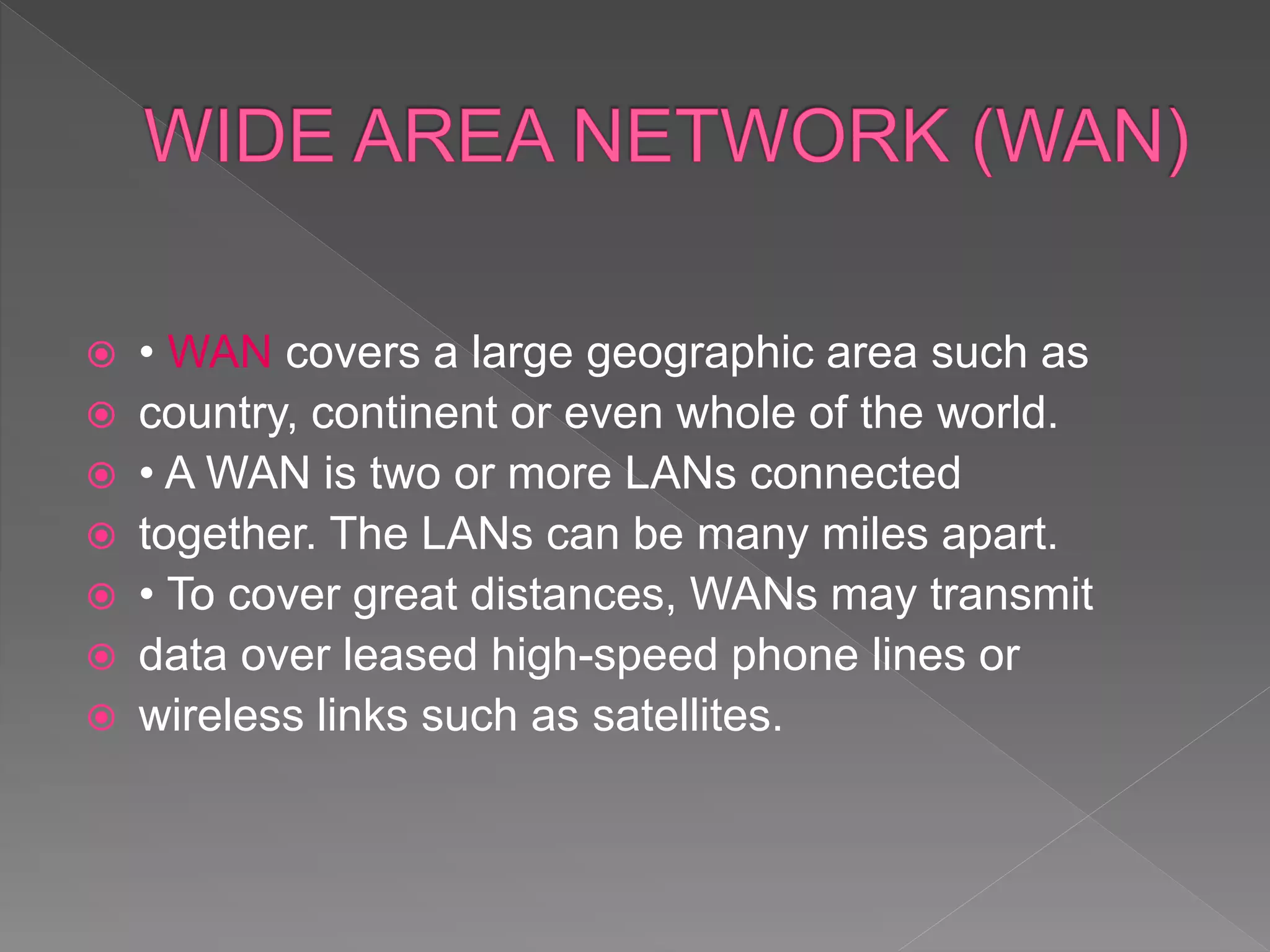  • WAN covers a large geographic area such as
 country, continent or even whole of the world.
 • A WAN is two or more LANs connected
 together. The LANs can be many miles apart.
 • To cover great distances, WANs may transmit
 data over leased high-speed phone lines or
 wireless links such as satellites.
 