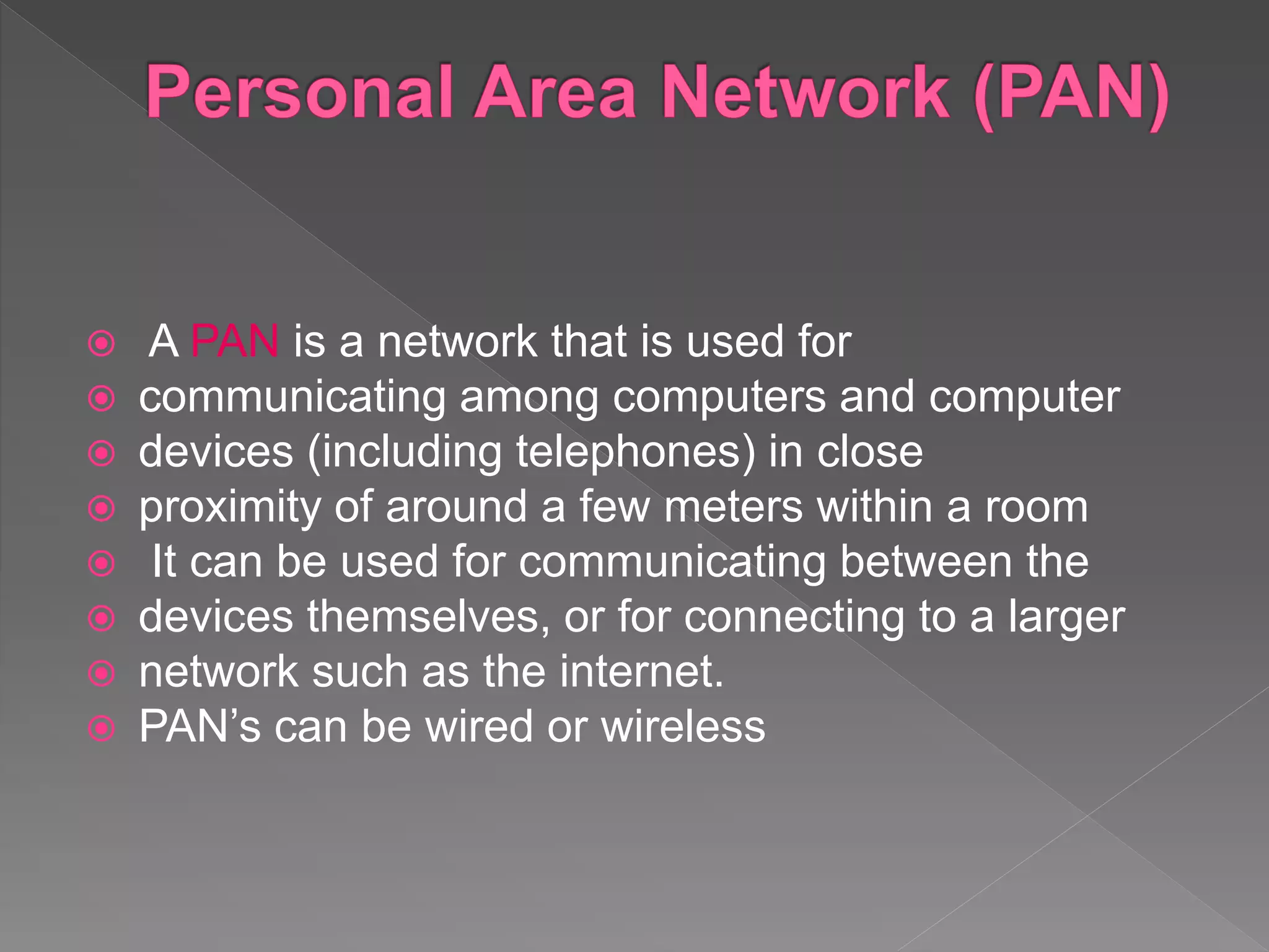  A PAN is a network that is used for
 communicating among computers and computer
 devices (including telephones) in close
 proximity of around a few meters within a room
 It can be used for communicating between the
 devices themselves, or for connecting to a larger
 network such as the internet.
 PAN’s can be wired or wireless
 