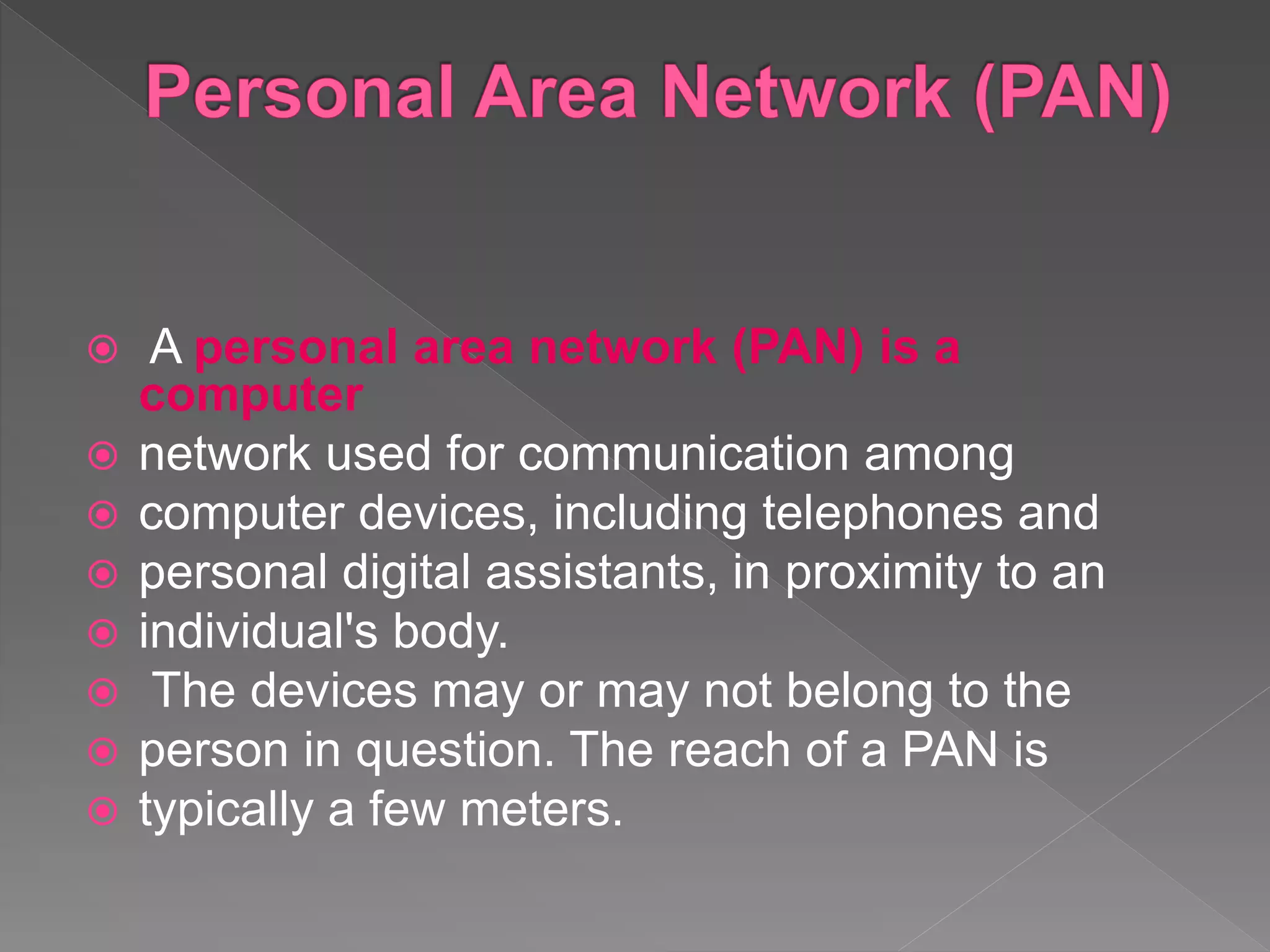  A personal area network (PAN) is a
computer
 network used for communication among
 computer devices, including telephones and
 personal digital assistants, in proximity to an
 individual's body.
 The devices may or may not belong to the
 person in question. The reach of a PAN is
 typically a few meters.
 