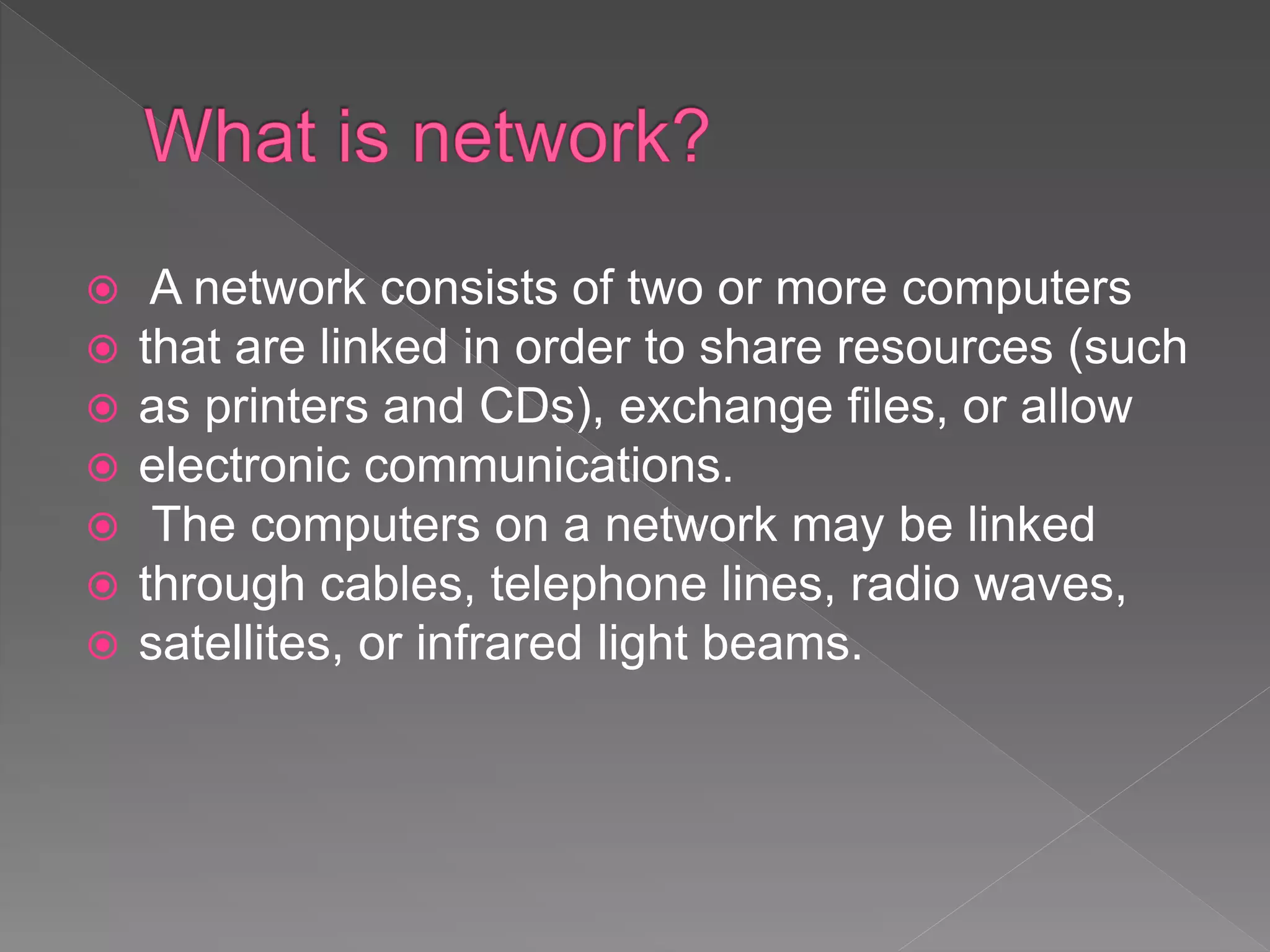 A network consists of two or more computers
 that are linked in order to share resources (such
 as printers and CDs), exchange files, or allow
 electronic communications.
 The computers on a network may be linked
 through cables, telephone lines, radio waves,
 satellites, or infrared light beams.
 