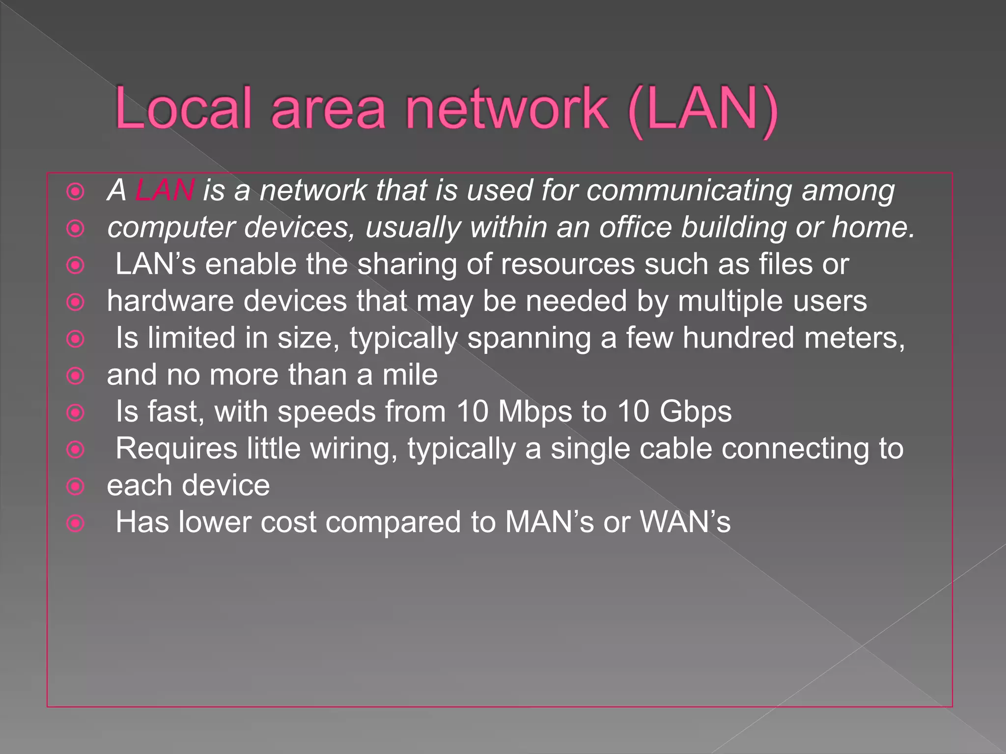  A LAN is a network that is used for communicating among
 computer devices, usually within an office building or home.
 LAN’s enable the sharing of resources such as files or
 hardware devices that may be needed by multiple users
 Is limited in size, typically spanning a few hundred meters,
 and no more than a mile
 Is fast, with speeds from 10 Mbps to 10 Gbps
 Requires little wiring, typically a single cable connecting to
 each device
 Has lower cost compared to MAN’s or WAN’s
 