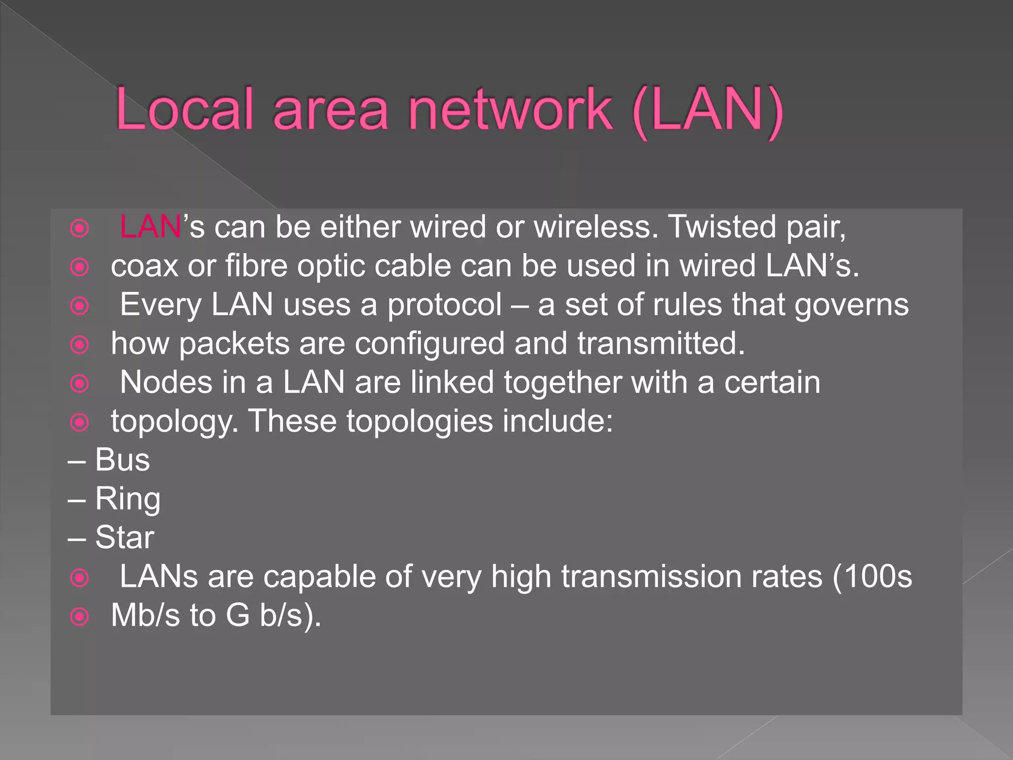  LAN’s can be either wired or wireless. Twisted pair,
 coax or fibre optic cable can be used in wired LAN’s.
 Every LAN uses a protocol – a set of rules that governs
 how packets are configured and transmitted.
 Nodes in a LAN are linked together with a certain
 topology. These topologies include:
– Bus
– Ring
– Star
 LANs are capable of very high transmission rates (100s
 Mb/s to G b/s).
 