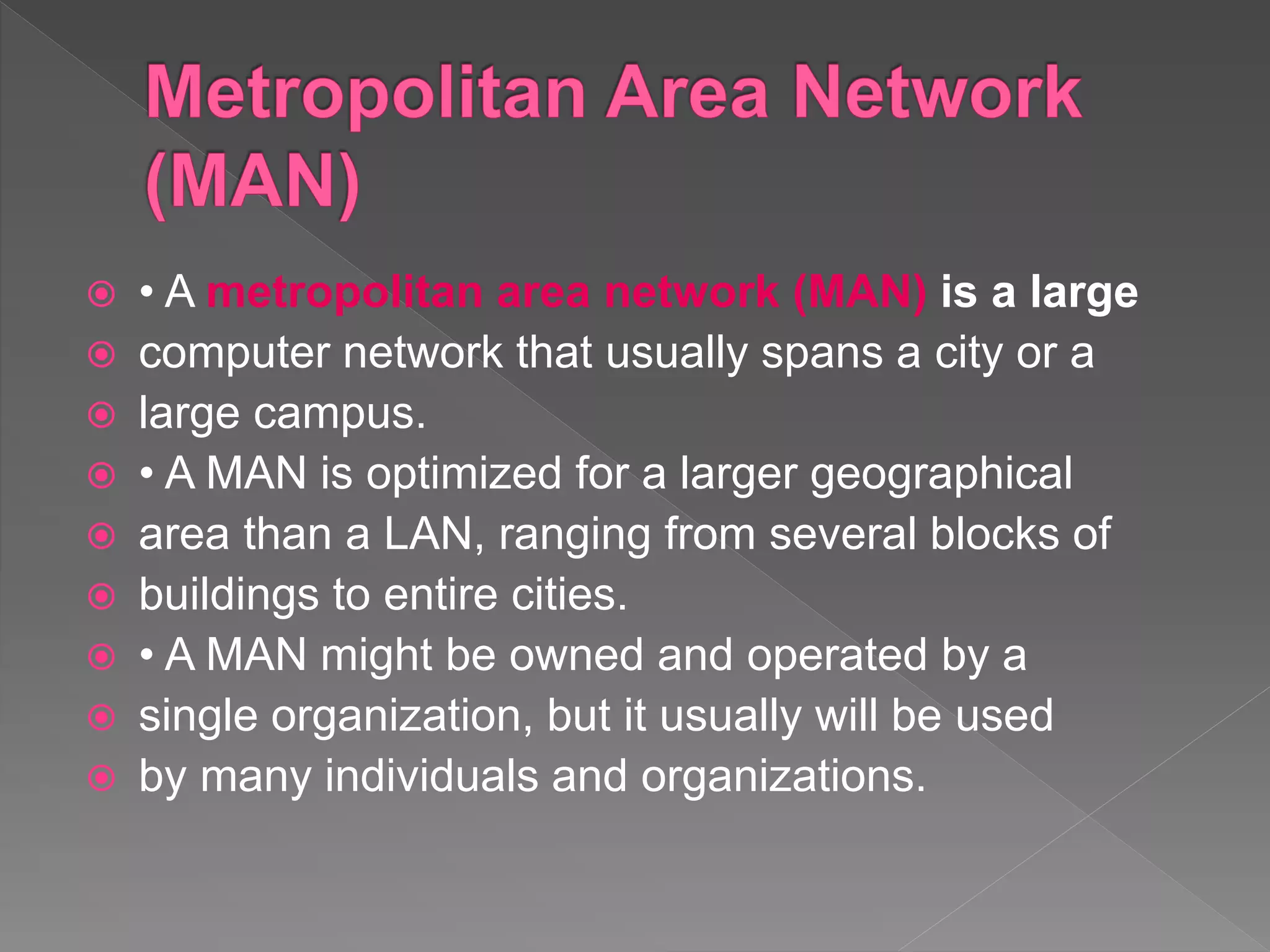 • A metropolitan area network (MAN) is a large
 computer network that usually spans a city or a
 large campus.
 • A MAN is optimized for a larger geographical
 area than a LAN, ranging from several blocks of
 buildings to entire cities.
 • A MAN might be owned and operated by a
 single organization, but it usually will be used
 by many individuals and organizations.
 