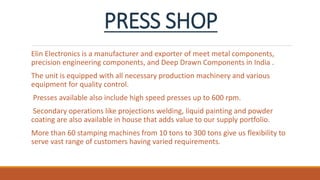 PRESS SHOP
Elin Electronics is a manufacturer and exporter of meet metal components,
precision engineering components, and Deep Drawn Components in India .
The unit is equipped with all necessary production machinery and various
equipment for quality control.
Presses available also include high speed presses up to 600 rpm.
Secondary operations like projections welding, liquid painting and powder
coating are also available in house that adds value to our supply portfolio.
More than 60 stamping machines from 10 tons to 300 tons give us flexibility to
serve vast range of customers having varied requirements.
 