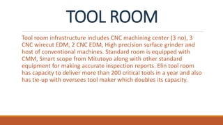 TOOL ROOM
Tool room infrastructure includes CNC machining center (3 no), 3
CNC wirecut EDM, 2 CNC EDM, High precision surface grinder and
host of conventional machines. Standard room is equipped with
CMM, Smart scope from Mitutoyo along with other standard
equipment for making accurate inspection reports. Elin tool room
has capacity to deliver more than 200 critical tools in a year and also
has tie-up with oversees tool maker which doubles its capacity.
 