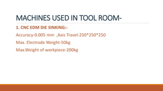 MACHINES USED IN TOOL ROOM-
1. CNC EDM DIE SINKING:-
Accuracy-0.005 mm ,Axis Travel-250*250*250
Max. Electrode Weight-50kg
Max.Weight of workpiece-200kg
 