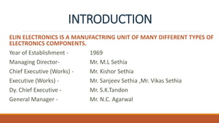 INTRODUCTION
ELIN ELECTRONICS IS A MANUFACTRING UNIT OF MANY DIFFERENT TYPES OF
ELECTRONICS COMPONENTS.
Year of Establishment - 1969
Managing Director- Mr. M.L Sethia
Chief Executive (Works) - Mr. Kishor Sethia
Executive (Works) - Mr. Sanjeev Sethia ,Mr. Vikas Sethia
Dy. Chief Executive - Mr. S.K.Tandon
General Manager - Mr. N.C. Agarwal
 