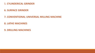 5. CYLINDERICAL GRINDER
6. SURFACE GRINDER
7. CONVENTIONAL UNIVERSAL MILLING MACHINE
8. LATHE MACHINES
9. DRILLING MACHINES
 