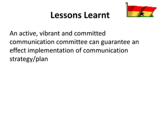 Lessons Learnt
An active, vibrant and committed
communication committee can guarantee an
effect implementation of communication
strategy/plan
 