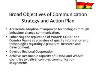 Broad Objectives of Communication
Strategy and Action Plan
• Accelerate adoption of improved technologies through
behaviour change communication.
• Enhancing the reputation of WAAPP, CORAF and
Country Teams as providers of quality information and
technologies regarding Agricultural Research and
Development.
• Develop Regional Cooperation.
• Achieve sustainable capacity of CORAF and WAAPP
countries to deliver complex communication
assignments.
 