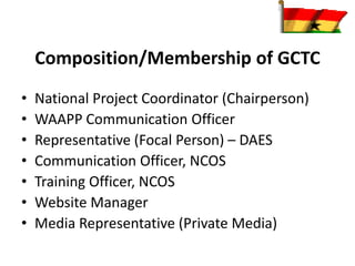Composition/Membership of GCTC
• National Project Coordinator (Chairperson)
• WAAPP Communication Officer
• Representative (Focal Person) – DAES
• Communication Officer, NCOS
• Training Officer, NCOS
• Website Manager
• Media Representative (Private Media)
 