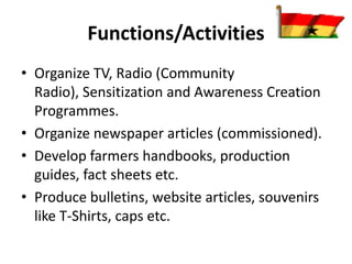 Functions/Activities
• Organize TV, Radio (Community
Radio), Sensitization and Awareness Creation
Programmes.
• Organize newspaper articles (commissioned).
• Develop farmers handbooks, production
guides, fact sheets etc.
• Produce bulletins, website articles, souvenirs
like T-Shirts, caps etc.
 