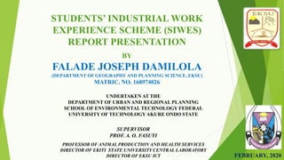 UNDERTAKEN AT THE
DEPARTMENT OF URBAN AND REGIONAL PLANNING
SCHOOL OF ENVIRONMENTAL TECHNOLOGY FEDERAL
UNIVERSITY OF TECHNOLOGY AKURE ONDO STATE
STUDENTS’ INDUSTRIAL WORK
EXPERIENCE SCHEME (SIWES)
REPORT PRESENTATION
BY
FALADE JOSEPH DAMILOLA
(DEPARTMENT OF GEOGRAPHY AND PLANNING SCIENCE, EKSU)
MATRIC. NO. 168974026
FEBRUARY, 2020
SUPERVISOR
PROF. A. O. FASUYI
PROFESSOR OF ANIMAL PRODUCTION AND HEALTH SERVICES
DIRECTOR OF EKITI STATE UNIVERSITY CENTRAL LABORATORY
DIRECTOR OF EKSU ICT
 