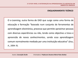 E-TUTOR: PAPEL E INTERVENÇÃO NA APRENDIZAGEM COLABORATIVA EM
                                                                      AMBIENTES HÍBRIDOS



                                                        ENQUADRAMENTO TEÓRICO



O e-Learning, outra forma de EAD que surge como uma forma de
educação e formação “baseada num conjunto de ferramentas de
aprendizagem electrónica, processo que permite aproximar pessoas
com diversas experiências ou não, tendo como objectivo a troca e
apreensão de novos conhecimentos, sendo essa aprendizagem
comum normalmente mediada por uma instituição educativa” (Dias,
A., 2004: 9).



     Autora: Conceição Durão       Orientadora: Professora Doutora Maria Potes Barbas
 