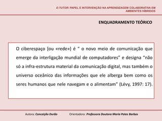 E-TUTOR: PAPEL E INTERVENÇÃO NA APRENDIZAGEM COLABORATIVA EM
                                                                     AMBIENTES HÍBRIDOS



                                                       ENQUADRAMENTO TEÓRICO




O ciberespaço [ou «rede»} é “ o novo meio de comunicação que
emerge da interligação mundial de computadores” e designa “não
só a infra-estrutura material da comunicação digital, mas também o
universo oceânico das informações que ele alberga bem como os
seres humanos que nele navegam e o alimentam” (Lévy, 1997: 17).




    Autora: Conceição Durão       Orientadora: Professora Doutora Maria Potes Barbas
 