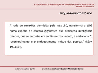 E-TUTOR: PAPEL E INTERVENÇÃO NA APRENDIZAGEM COLABORATIVA EM
                                                                     AMBIENTES HÍBRIDOS



                                                       ENQUADRAMENTO TEÓRICO



A rede de conexões permitida pela Web 2.0, transforma a Web
numa espécie de cérebro gigantesco que armazena inteligência
coletiva, que se encontra em contínuo crescimento, e ambiciona “o
reconhecimento e o enriquecimento mútuo das pessoas” (Lévy,
1994: 38).




    Autora: Conceição Durão       Orientadora: Professora Doutora Maria Potes Barbas
 