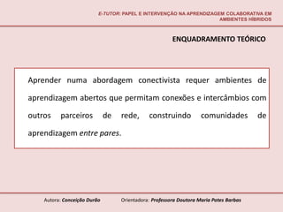E-TUTOR: PAPEL E INTERVENÇÃO NA APRENDIZAGEM COLABORATIVA EM
                                                                     AMBIENTES HÍBRIDOS



                                                        ENQUADRAMENTO TEÓRICO




Aprender numa abordagem conectivista requer ambientes de

aprendizagem abertos que permitam conexões e intercâmbios com

outros    parceiros           de   rede,      construindo           comunidades         de

aprendizagem entre pares.




    Autora: Conceição Durão        Orientadora: Professora Doutora Maria Potes Barbas
 