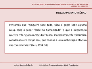 E-TUTOR: PAPEL E INTERVENÇÃO NA APRENDIZAGEM COLABORATIVA EM
                                                                     AMBIENTES HÍBRIDOS



                                                       ENQUADRAMENTO TEÓRICO



Pensamos que “ninguém sabe tudo, toda a gente sabe alguma
coisa, todo o saber reside na humanidade” e que a inteligência
coletiva está “globalmente distribuída, incessantemente valorizada,
coordenada em tempo real, que conduz a uma mobilização efectiva
das competências” (Lévy, 1994: 38).




    Autora: Conceição Durão       Orientadora: Professora Doutora Maria Potes Barbas
 