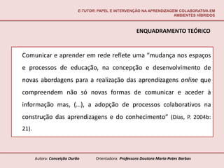 E-TUTOR: PAPEL E INTERVENÇÃO NA APRENDIZAGEM COLABORATIVA EM
                                                                        AMBIENTES HÍBRIDOS



                                                          ENQUADRAMENTO TEÓRICO


Comunicar e aprender em rede reflete uma “mudança nos espaços
e processos de educação, na concepção e desenvolvimento de
novas abordagens para a realização das aprendizagens online que
compreendem não só novas formas de comunicar e aceder à
informação mas, (…), a adopção de processos colaborativos na
construção das aprendizagens e do conhecimento” (Dias, P. 2004b:
21).



       Autora: Conceição Durão       Orientadora: Professora Doutora Maria Potes Barbas
 