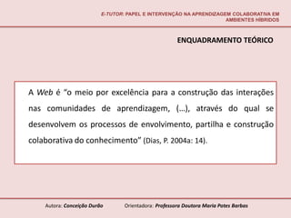 E-TUTOR: PAPEL E INTERVENÇÃO NA APRENDIZAGEM COLABORATIVA EM
                                                                     AMBIENTES HÍBRIDOS



                                                       ENQUADRAMENTO TEÓRICO




A Web é “o meio por excelência para a construção das interações
nas comunidades de aprendizagem, (…), através do qual se
desenvolvem os processos de envolvimento, partilha e construção
colaborativa do conhecimento” (Dias, P. 2004a: 14).




    Autora: Conceição Durão       Orientadora: Professora Doutora Maria Potes Barbas
 