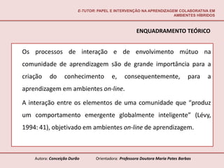 E-TUTOR: PAPEL E INTERVENÇÃO NA APRENDIZAGEM COLABORATIVA EM
                                                                     AMBIENTES HÍBRIDOS



                                                       ENQUADRAMENTO TEÓRICO


Os processos de interação e de envolvimento mútuo na
comunidade de aprendizagem são de grande importância para a
criação    do      conhecimento           e,     consequentemente,                para   a
aprendizagem em ambientes on-line.

A interação entre os elementos de uma comunidade que “produz
um comportamento emergente globalmente inteligente” (Lévy,
1994: 41), objetivado em ambientes on-line de aprendizagem.



    Autora: Conceição Durão       Orientadora: Professora Doutora Maria Potes Barbas
 