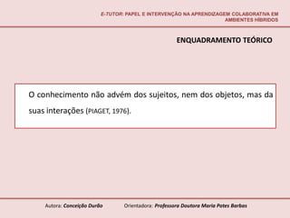 E-TUTOR: PAPEL E INTERVENÇÃO NA APRENDIZAGEM COLABORATIVA EM
                                                                     AMBIENTES HÍBRIDOS



                                                       ENQUADRAMENTO TEÓRICO




O conhecimento não advém dos sujeitos, nem dos objetos, mas da
suas interações (PIAGET, 1976).




    Autora: Conceição Durão       Orientadora: Professora Doutora Maria Potes Barbas
 