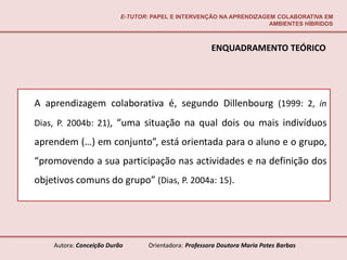E-TUTOR: PAPEL E INTERVENÇÃO NA APRENDIZAGEM COLABORATIVA EM
                                                                     AMBIENTES HÍBRIDOS



                                                       ENQUADRAMENTO TEÓRICO




A aprendizagem colaborativa é, segundo Dillenbourg (1999: 2, in
Dias, P. 2004b: 21), “uma situação na qual dois ou mais indivíduos
aprendem (…) em conjunto”, está orientada para o aluno e o grupo,
“promovendo a sua participação nas actividades e na definição dos
objetivos comuns do grupo” (Dias, P. 2004a: 15).




    Autora: Conceição Durão       Orientadora: Professora Doutora Maria Potes Barbas
 