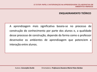 E-TUTOR: PAPEL E INTERVENÇÃO NA APRENDIZAGEM COLABORATIVA EM
                                                                     AMBIENTES HÍBRIDOS



                                                       ENQUADRAMENTO TEÓRICO



A aprendizagem mais significativa baseia-se no processo de
construção do conhecimento por parte dos alunos e, a qualidade
desse processo de construção, depende da forma como o professor
desenvolve os ambientes de aprendizagem que potenciem a
interação entre alunos.




    Autora: Conceição Durão       Orientadora: Professora Doutora Maria Potes Barbas
 