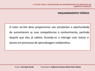 E-TUTOR: PAPEL E INTERVENÇÃO NA APRENDIZAGEM COLABORATIVA EM
                                                                     AMBIENTES HÍBRIDOS



                                                       ENQUADRAMENTO TEÓRICO




O tutor on-line deve proporcionar aos estudantes a oportunidade
de aumentarem as suas competências e conhecimento, partindo
daquilo que eles já sabem, levando-os a interagir com outros e-
alunos em processos de aprendizagem colaborativa.




    Autora: Conceição Durão       Orientadora: Professora Doutora Maria Potes Barbas
 