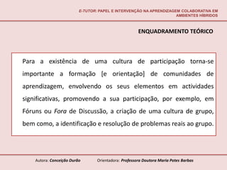 E-TUTOR: PAPEL E INTERVENÇÃO NA APRENDIZAGEM COLABORATIVA EM
                                                                     AMBIENTES HÍBRIDOS



                                                       ENQUADRAMENTO TEÓRICO



Para a existência de uma cultura de participação torna-se
importante a formação [e orientação] de comunidades de
aprendizagem, envolvendo os seus elementos em actividades
significativas, promovendo a sua participação, por exemplo, em
Fóruns ou Fora de Discussão, a criação de uma cultura de grupo,
bem como, a identificação e resolução de problemas reais ao grupo.




    Autora: Conceição Durão       Orientadora: Professora Doutora Maria Potes Barbas
 