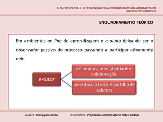 E-TUTOR: PAPEL E INTERVENÇÃO NA APRENDIZAGEM COLABORATIVA EM
                                                                     AMBIENTES HÍBRIDOS



                                                       ENQUADRAMENTO TEÓRICO



Em ambientes on-line de aprendizagem o e-aluno deixa de ser o
observador passivo do processo passando a participar ativamente
nele.




    Autora: Conceição Durão       Orientadora: Professora Doutora Maria Potes Barbas
 