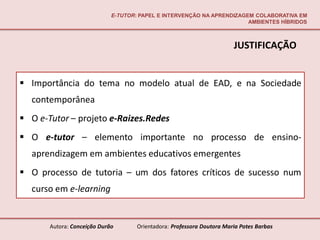 E-TUTOR: PAPEL E INTERVENÇÃO NA APRENDIZAGEM COLABORATIVA EM
                                                                        AMBIENTES HÍBRIDOS



                                                                        JUSTIFICAÇÃO


 Importância do tema no modelo atual de EAD, e na Sociedade
  contemporânea
 O e-Tutor – projeto e-Raizes.Redes
 O e-tutor – elemento importante no processo de ensino-
  aprendizagem em ambientes educativos emergentes
 O processo de tutoria – um dos fatores críticos de sucesso num
  curso em e-learning


       Autora: Conceição Durão       Orientadora: Professora Doutora Maria Potes Barbas
 