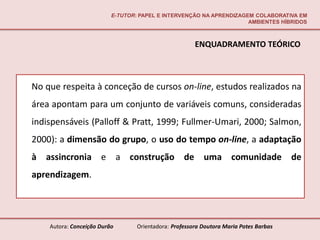 E-TUTOR: PAPEL E INTERVENÇÃO NA APRENDIZAGEM COLABORATIVA EM
                                                                     AMBIENTES HÍBRIDOS



                                                       ENQUADRAMENTO TEÓRICO



No que respeita à conceção de cursos on-line, estudos realizados na
área apontam para um conjunto de variáveis comuns, consideradas
indispensáveis (Palloff & Pratt, 1999; Fullmer-Umari, 2000; Salmon,
2000): a dimensão do grupo, o uso do tempo on-line, a adaptação
à assincronia e a construção de uma comunidade de
aprendizagem.




    Autora: Conceição Durão       Orientadora: Professora Doutora Maria Potes Barbas
 