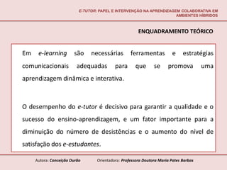 E-TUTOR: PAPEL E INTERVENÇÃO NA APRENDIZAGEM COLABORATIVA EM
                                                                      AMBIENTES HÍBRIDOS



                                                        ENQUADRAMENTO TEÓRICO


Em    e-learning        são     necessárias         ferramentas          e     estratégias
comunicacionais           adequadas         para      que       se     promova          uma
aprendizagem dinâmica e interativa.



O desempenho do e-tutor é decisivo para garantir a qualidade e o
sucesso do ensino-aprendizagem, e um fator importante para a
diminuição do número de desistências e o aumento do nível de
satisfação dos e-estudantes.

     Autora: Conceição Durão       Orientadora: Professora Doutora Maria Potes Barbas
 