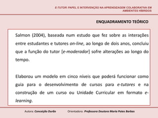E-TUTOR: PAPEL E INTERVENÇÃO NA APRENDIZAGEM COLABORATIVA EM
                                                                     AMBIENTES HÍBRIDOS



                                                       ENQUADRAMENTO TEÓRICO


Salmon (2004), baseada num estudo que fez sobre as interações
entre estudantes e tutores on-line, ao longo de dois anos, concluiu
que a função do tutor [e-moderador] sofre alterações ao longo do
tempo.


Elaborou um modelo em cinco níveis que poderá funcionar como
guia para o desenvolvimento de cursos para e-tutores e na
construção de um curso ou Unidade Curricular em formato e-
learning.

    Autora: Conceição Durão       Orientadora: Professora Doutora Maria Potes Barbas
 