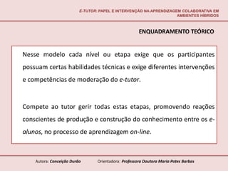 E-TUTOR: PAPEL E INTERVENÇÃO NA APRENDIZAGEM COLABORATIVA EM
                                                                     AMBIENTES HÍBRIDOS



                                                       ENQUADRAMENTO TEÓRICO


Nesse modelo cada nível ou etapa exige que os participantes
possuam certas habilidades técnicas e exige diferentes intervenções
e competências de moderação do e-tutor.


Compete ao tutor gerir todas estas etapas, promovendo reações
conscientes de produção e construção do conhecimento entre os e-
alunos, no processo de aprendizagem on-line.



    Autora: Conceição Durão       Orientadora: Professora Doutora Maria Potes Barbas
 