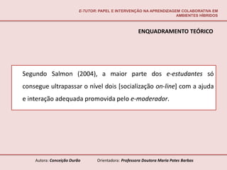 E-TUTOR: PAPEL E INTERVENÇÃO NA APRENDIZAGEM COLABORATIVA EM
                                                                     AMBIENTES HÍBRIDOS



                                                       ENQUADRAMENTO TEÓRICO




Segundo Salmon (2004), a maior parte dos e-estudantes só
consegue ultrapassar o nível dois [socialização on-line] com a ajuda
e interação adequada promovida pelo e-moderador.




    Autora: Conceição Durão       Orientadora: Professora Doutora Maria Potes Barbas
 