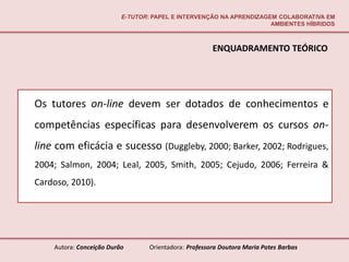 E-TUTOR: PAPEL E INTERVENÇÃO NA APRENDIZAGEM COLABORATIVA EM
                                                                     AMBIENTES HÍBRIDOS



                                                       ENQUADRAMENTO TEÓRICO




Os tutores on-line devem ser dotados de conhecimentos e
competências específicas para desenvolverem os cursos on-
line com eficácia e sucesso (Duggleby, 2000; Barker, 2002; Rodrigues,
2004; Salmon, 2004; Leal, 2005, Smith, 2005; Cejudo, 2006; Ferreira &
Cardoso, 2010).




    Autora: Conceição Durão       Orientadora: Professora Doutora Maria Potes Barbas
 