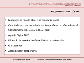 E-TUTOR: PAPEL E INTERVENÇÃO NA APRENDIZAGEM COLABORATIVA EM
                                                                        AMBIENTES HÍBRIDOS



                                                          ENQUADRAMENTO TEÓRICO


 Mudanças no mundo atual e na economia global

 Características da sociedade contemporânea – «Sociedade do
  Conhecimento» (Bernheim & Chauí, 2008)

 Agenda Digital 2015

 Educação de excelência – Tutor Virtual da matemática

 O e-Learning

 Aprendizagem colaborativa


       Autora: Conceição Durão       Orientadora: Professora Doutora Maria Potes Barbas
 