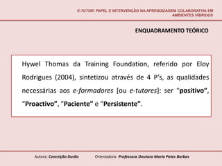 E-TUTOR: PAPEL E INTERVENÇÃO NA APRENDIZAGEM COLABORATIVA EM
                                                                     AMBIENTES HÍBRIDOS



                                                       ENQUADRAMENTO TEÓRICO




Hywel Thomas da Training Foundation, referido por Eloy
Rodrigues (2004), sintetizou através de 4 P’s, as qualidades
necessárias aos e-formadores [ou e-tutores]: ser “positivo”,
“Proactivo”, “Paciente” e “Persistente”.




    Autora: Conceição Durão       Orientadora: Professora Doutora Maria Potes Barbas
 