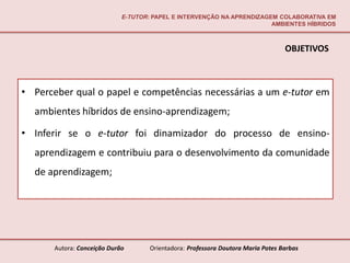E-TUTOR: PAPEL E INTERVENÇÃO NA APRENDIZAGEM COLABORATIVA EM
                                                                        AMBIENTES HÍBRIDOS



                                                                                  OBJETIVOS



• Perceber qual o papel e competências necessárias a um e-tutor em
  ambientes híbridos de ensino-aprendizagem;

• Inferir se o e-tutor foi dinamizador do processo de ensino-
  aprendizagem e contribuiu para o desenvolvimento da comunidade
  de aprendizagem;




       Autora: Conceição Durão       Orientadora: Professora Doutora Maria Potes Barbas
 