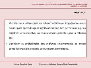 E-TUTOR: PAPEL E INTERVENÇÃO NA APRENDIZAGEM COLABORATIVA EM
                                                                         AMBIENTES HÍBRIDOS



                                                                                   OBJETIVOS



• Verificar se a intervenção do e-tutor facilitou ou impulsionou os e-
  alunos para aprendizagens significativas que lhes permitiu atingir os
  objetivos e desenvolver as competências previstas para a referida
  UC;

• Conhecer as preferências dos e-alunos relativamente ao modo
  como foi exercida a tutoria pelos tutores convidados.




        Autora: Conceição Durão       Orientadora: Professora Doutora Maria Potes Barbas
 