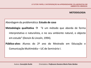 E-TUTOR: PAPEL E INTERVENÇÃO NA APRENDIZAGEM COLABORATIVA EM
                                                                       AMBIENTES HÍBRIDOS



                                                                           METODOLOGIA


Abordagem da problemática: Estudo de caso

Metodologia qualitativa  “é um método que aborda de forma
  interpretativa e naturalista, e no seu ambiente natural, o objecto
  em estudo” (Denzin & Lincoln, 1994).

Público-alvo: Alunos do 2º ano do Mestrado em Educação e
  Comunicação Multimédia – UC de Seminário I.




      Autora: Conceição Durão       Orientadora: Professora Doutora Maria Potes Barbas
 